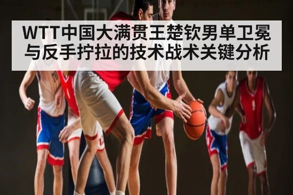 WTT中国大满贯王楚钦男单卫冕与反手拧拉的技术战术关键分析
