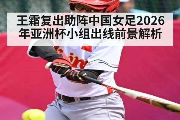 王霜复出助阵中国女足2026年亚洲杯小组出线前景解析
