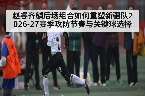 赵睿齐麟后场组合如何重塑新疆队2026-27赛季攻防节奏与关键球选择